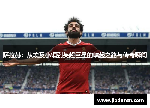 萨拉赫:从埃及小镇到英超巨星的崛起之路与传奇瞬间
