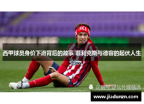西甲球员身价下滑背后的故事 菲利克斯与德容的起伏人生 西甲球员身价下滑背后的故事 菲利克斯与德容的起伏人生